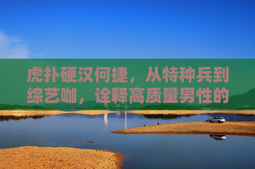 虎扑硬汉何捷,从特种兵到综艺咖,诠释高质量男性的另一种打开方式