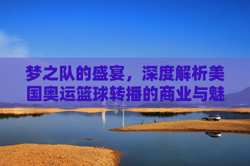 梦之队的盛宴，深度解析美国奥运篮球转播的商业与魅力