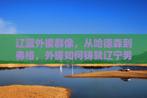 辽篮外援群像，从哈德森到弗格，外援如何铸就辽宁男篮的王朝基石