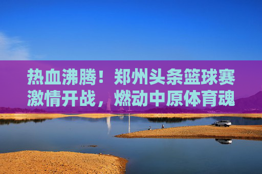 热血沸腾!郑州头条篮球赛激情开战,燃动中原体育魂