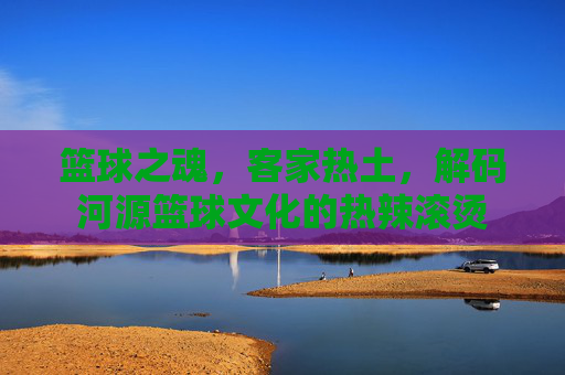 篮球之魂,客家热土,解码河源篮球文化的热辣滚烫