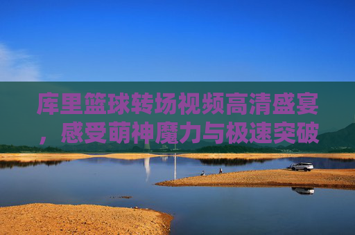 库里篮球转场视频高清盛宴，感受萌神魔力与极速突破的视觉冲击