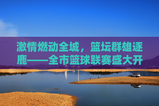 激情燃动全城，篮坛群雄逐鹿——全市篮球联赛盛大开幕