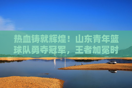 热血铸就辉煌!山东青年篮球队勇夺冠军,王者加冕时刻