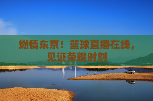 燃情东京!篮球直播在线,见证荣耀时刻