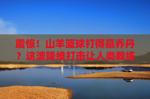 震惊!山羊篮球打得赢乔丹?这波降维打击让人类教练当场失业