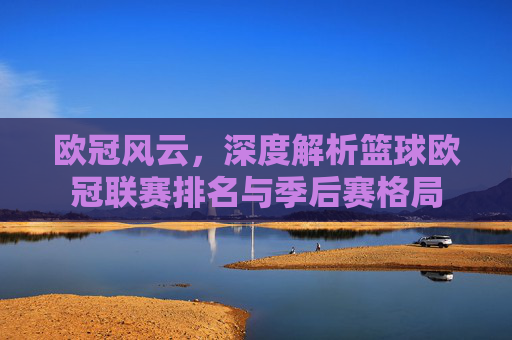欧冠风云，深度解析篮球欧冠联赛排名与季后赛格局