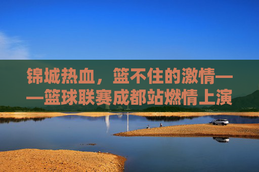 锦城热血,篮不住的激情——篮球联赛成都站燃情上演