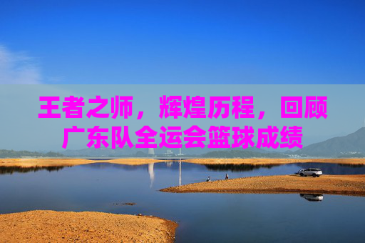 王者之师,辉煌历程,回顾广东队全运会篮球成绩