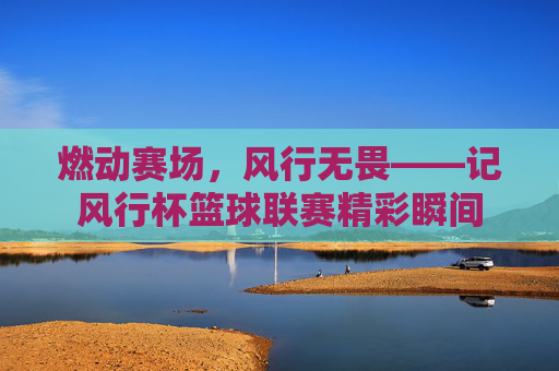 燃动赛场，风行无畏——记风行杯篮球联赛精彩瞬间