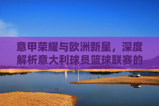 意甲荣耀与欧洲新星,深度解析意大利球员篮球联赛的传承与未来