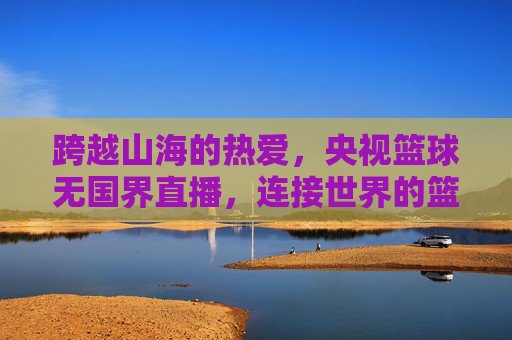 跨越山海的热爱,央视篮球无国界直播,连接世界的篮球情缘