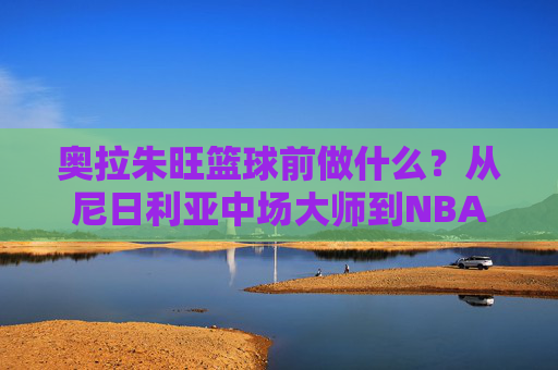 奥拉朱旺篮球前做什么?从尼日利亚中场大师到NBA传奇的跨界之路
