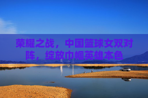 荣耀之战，中国篮球女双对阵，绽放巾帼英雄本色