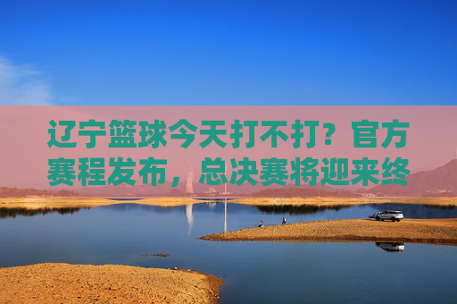 辽宁篮球今天打不打?官方赛程发布,总决赛将迎来终极决战