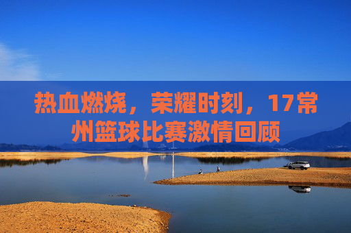 热血燃烧,荣耀时刻,17常州篮球比赛激情回顾