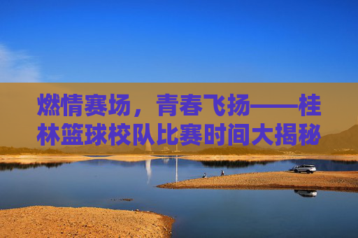 燃情赛场,青春飞扬——桂林篮球校队比赛时间大揭秘