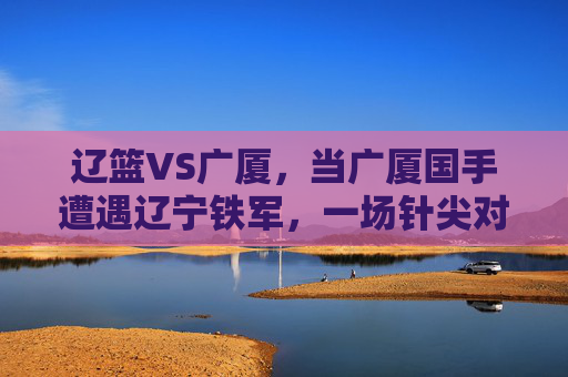 辽篮VS广厦，当广厦国手遭遇辽宁铁军，一场针尖对麦芒的巅峰对决