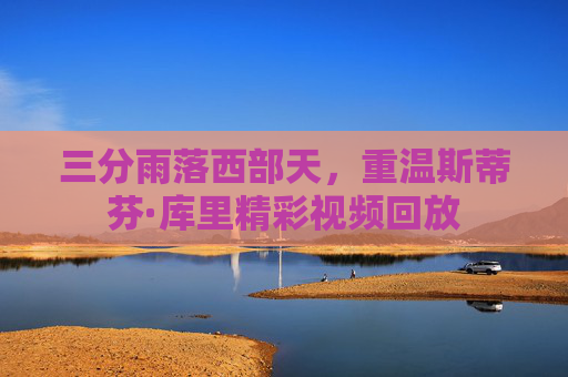 三分雨落西部天,重温斯蒂芬·库里精彩视频回放