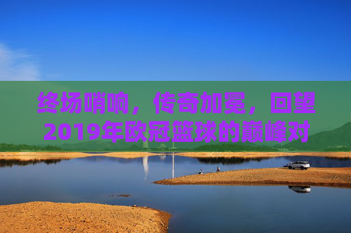 终场哨响，传奇加冕，回望2019年欧冠篮球的巅峰对决