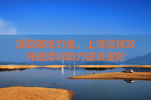 汲取赛场力量，上海篮球双外援培训助力球员进阶