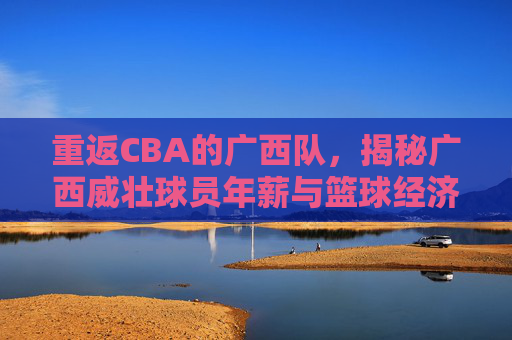 重返CBA的广西队，揭秘广西威壮球员年薪与篮球经济现状