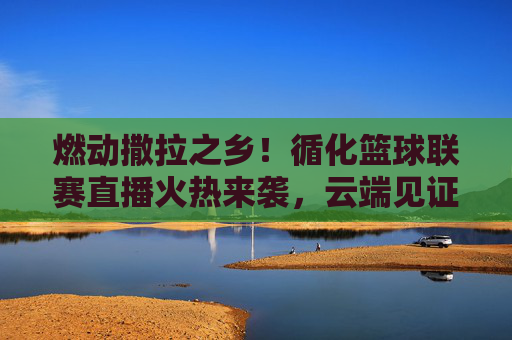 燃动撒拉之乡!循化篮球联赛直播火热来袭,云端见证巅峰对决