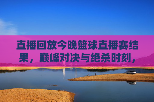 直播回放今晚篮球直播赛结果,巅峰对决与绝杀时刻,今晚的赛场谁主沉浮?