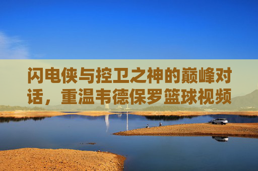 闪电侠与控卫之神的巅峰对话,重温韦德保罗篮球视频中的高光时刻