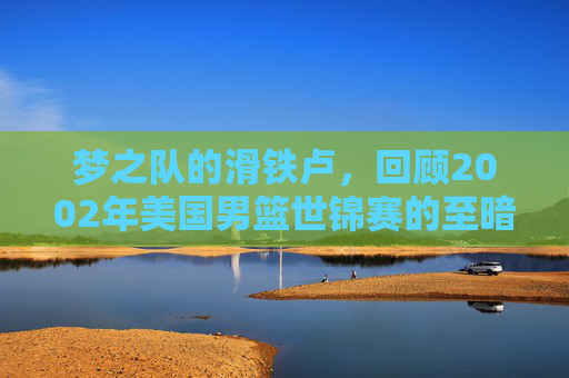 梦之队的滑铁卢,回顾2002年美国男篮世锦赛的至暗时刻