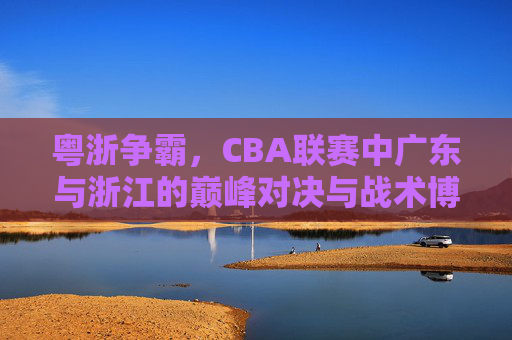 粤浙争霸,CBA联赛中广东与浙江的巅峰对决与战术博弈