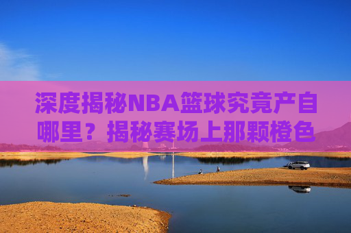 深度揭秘NBA篮球究竟产自哪里?揭秘赛场上那颗橙色的传奇