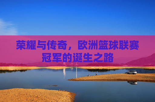 荣耀与传奇,欧洲篮球联赛冠军的诞生之路