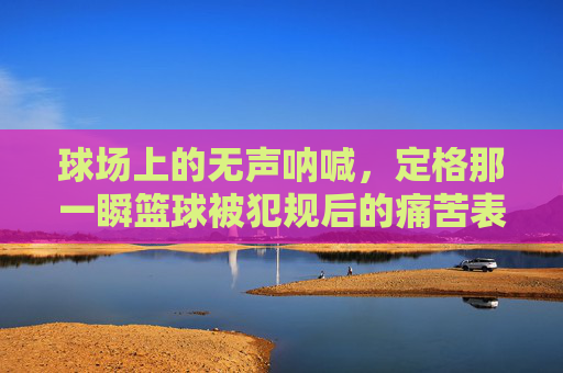 球场上的无声呐喊,定格那一瞬篮球被犯规后的痛苦表情
