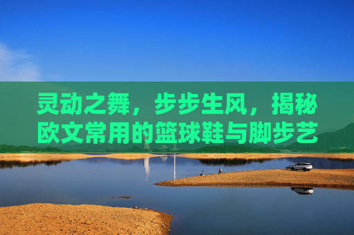 灵动之舞,步步生风,揭秘欧文常用的篮球鞋与脚步艺术