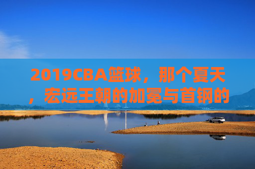 2019CBA篮球,那个夏天,宏远王朝的加冕与首钢的坚守