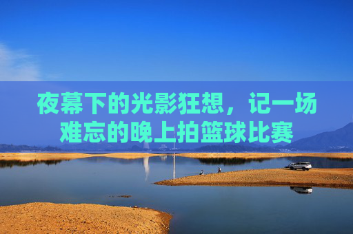 夜幕下的光影狂想，记一场难忘的晚上拍篮球比赛