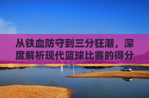 从铁血防守到三分狂潮,深度解析现代篮球比赛的得分趋势