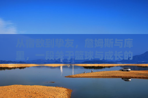 从宿敌到挚友,詹姆斯与库里,一段关于篮球与成长的传奇羁绊