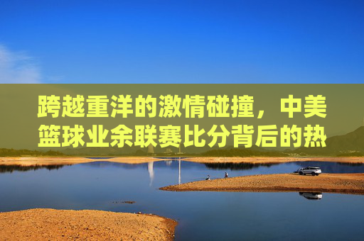 跨越重洋的激情碰撞,中美篮球业余联赛比分背后的热血与友谊