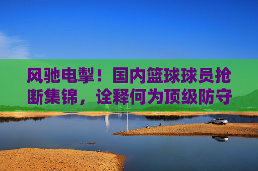 风驰电掣！国内篮球球员抢断集锦，诠释何为顶级防守