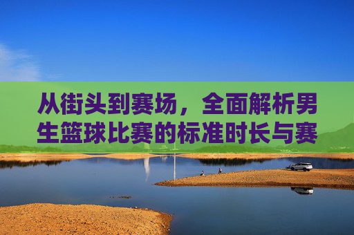 从街头到赛场，全面解析男生篮球比赛的标准时长与赛制