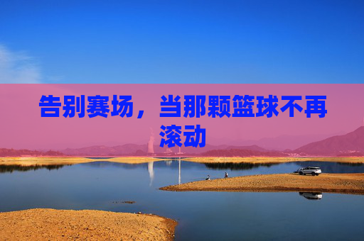 告别赛场，当那颗篮球不再滚动