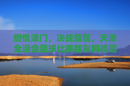 燃情津门，决战篮筐，天津全运会篮球比赛精彩瞬间回顾