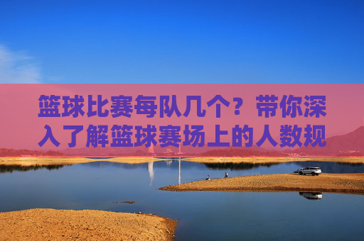 篮球比赛每队几个?带你深入了解篮球赛场上的人数规则