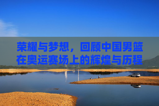 荣耀与梦想,回顾中国男篮在奥运赛场上的辉煌与历程