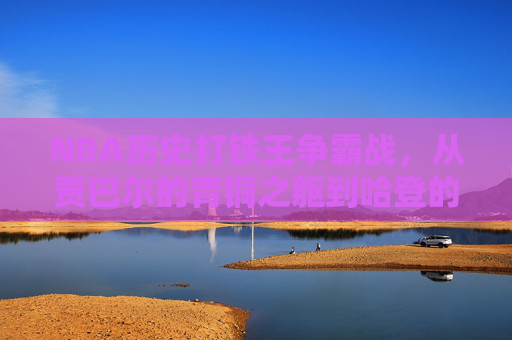 NBA历史打铁王争霸战,从贾巴尔的青铜之躯到哈登的三分铁雨