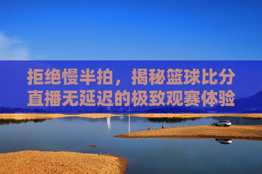拒绝慢半拍,揭秘篮球比分直播无延迟的极致观赛体验