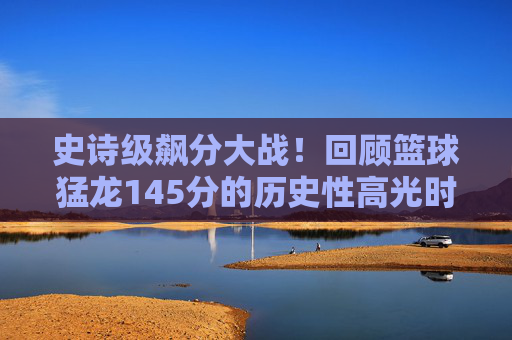 史诗级飙分大战!回顾篮球猛龙145分的历史性高光时刻