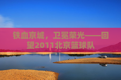 铁血京城,卫冕荣光——回望2011北京篮球队